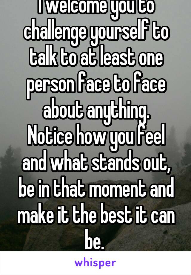 I welcome you to challenge yourself to talk to at least one person face to face about anything.
Notice how you feel and what stands out, be in that moment and make it the best it can be. 
