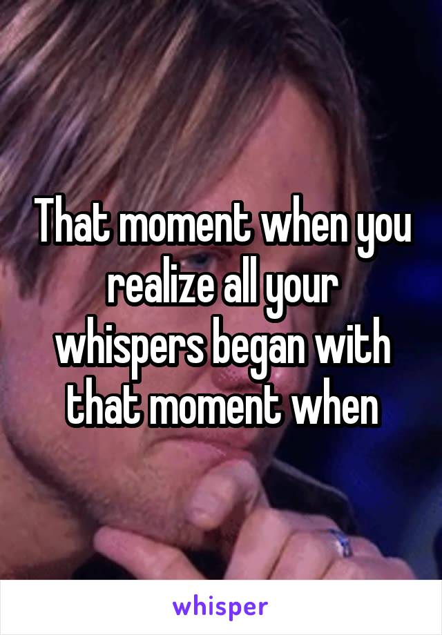 That moment when you realize all your whispers began with that moment when