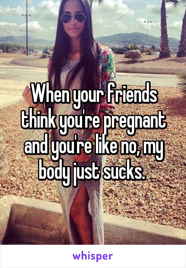 When your friends think you're pregnant and you're like no, my body just sucks. 