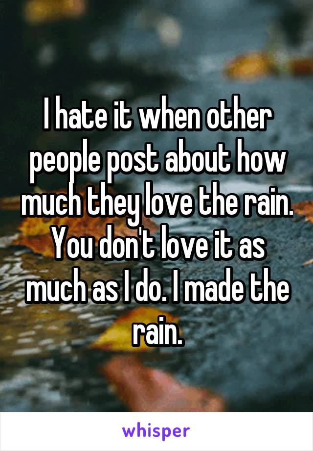 I hate it when other people post about how much they love the rain. You don't love it as much as I do. I made the rain.