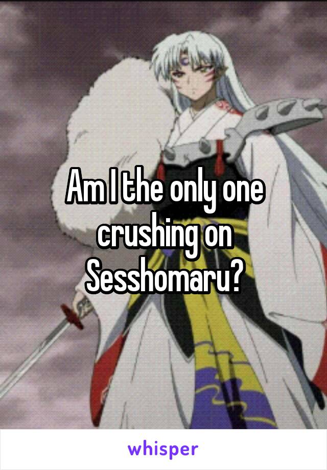 Am I the only one crushing on Sesshomaru?