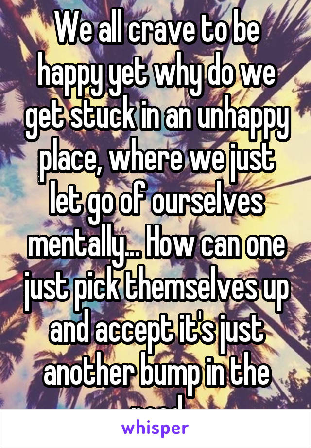 We all crave to be happy yet why do we get stuck in an unhappy place, where we just let go of ourselves mentally... How can one just pick themselves up and accept it's just another bump in the road