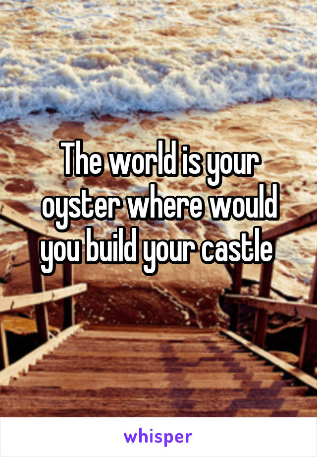 The world is your oyster where would you build your castle 
