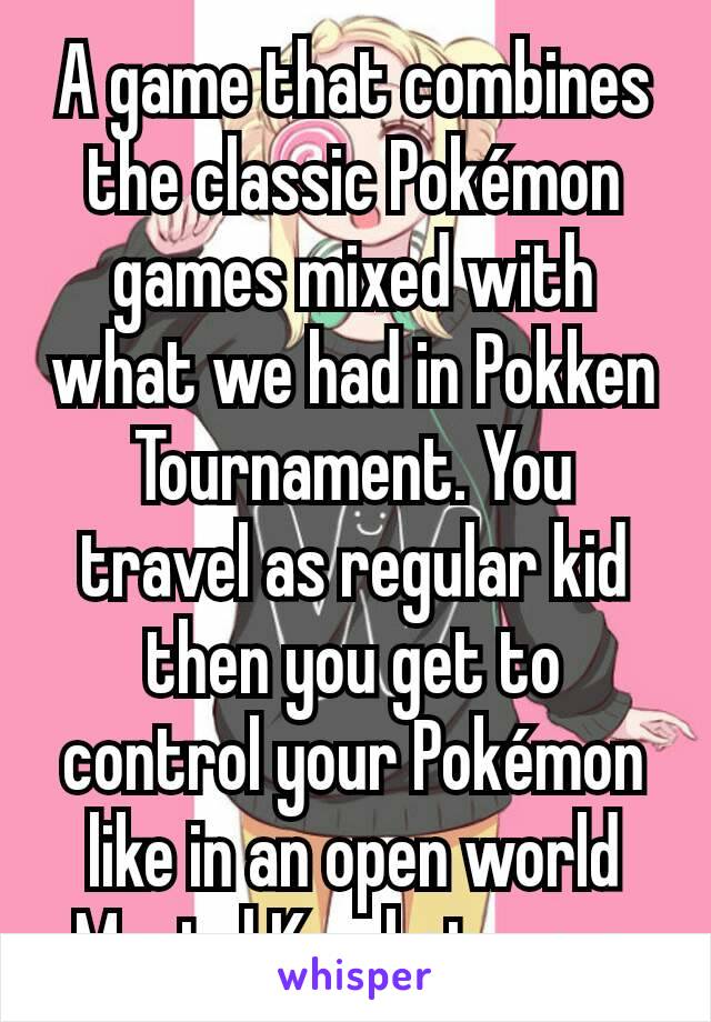 A game that combines the classic Pokémon games mixed with what we had in Pokken Tournament. You travel as regular kid then you get to control your Pokémon like in an open world Mortal Kombat way. 