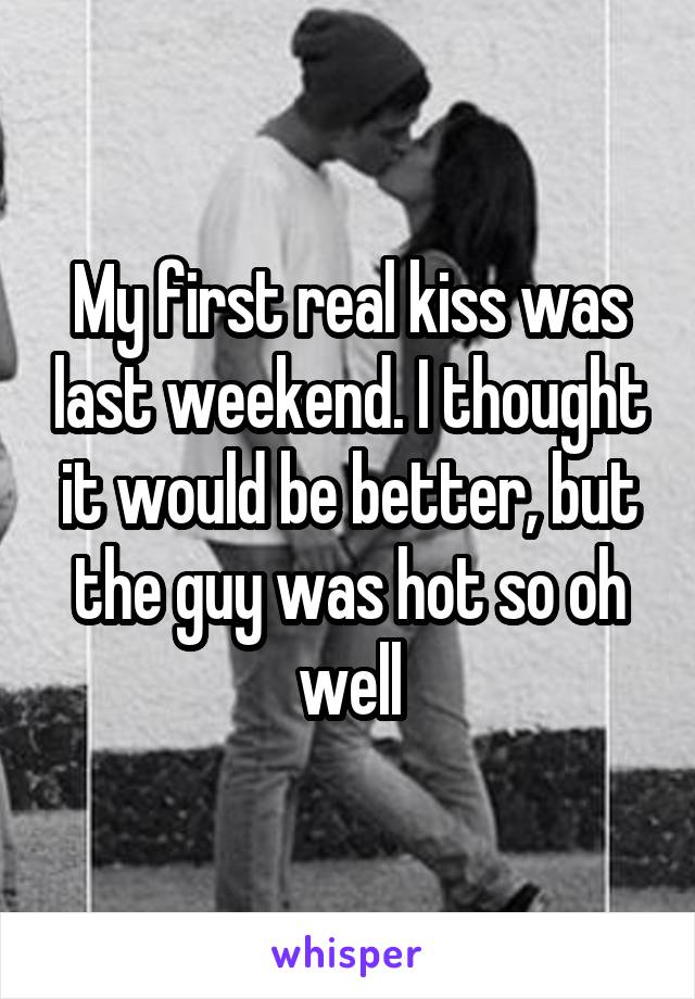 My first real kiss was last weekend. I thought it would be better, but the guy was hot so oh well