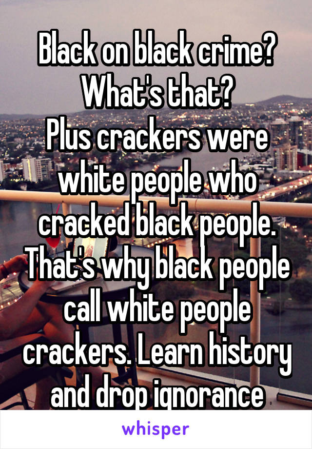 Black on black crime? What's that?
Plus crackers were white people who cracked black people. That's why black people call white people crackers. Learn history and drop ignorance