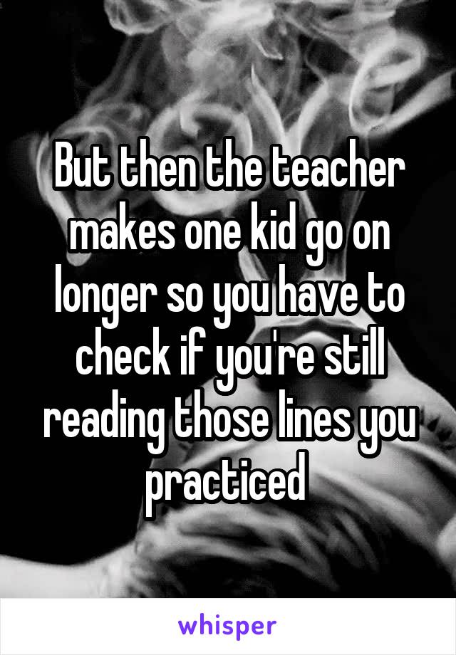 But then the teacher makes one kid go on longer so you have to check if you're still reading those lines you practiced 