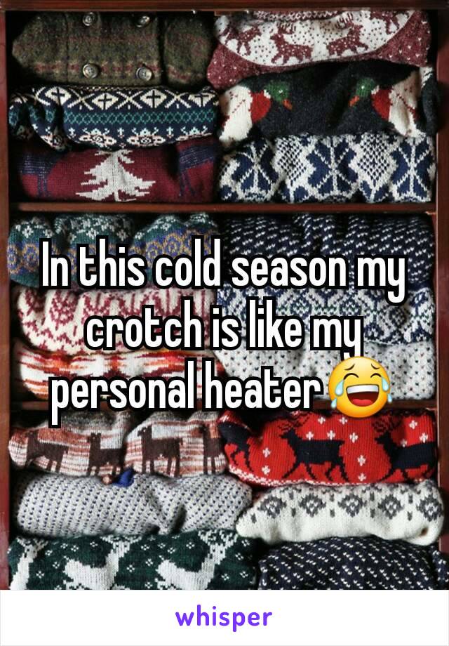 In this cold season my crotch is like my personal heater😂
