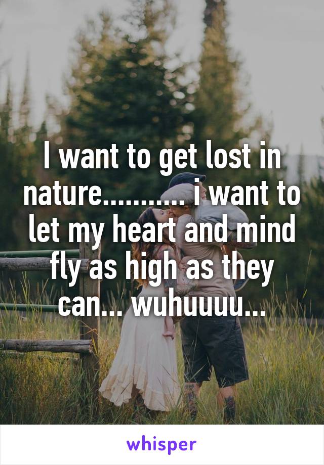 I want to get lost in nature........... i want to let my heart and mind fly as high as they can... wuhuuuu...