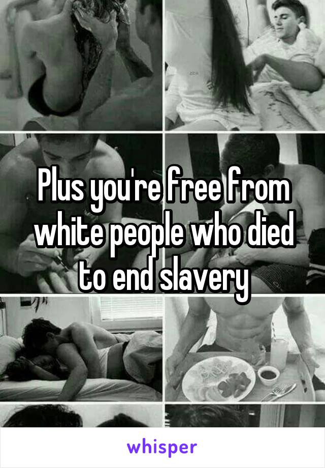 Plus you're free from white people who died to end slavery
