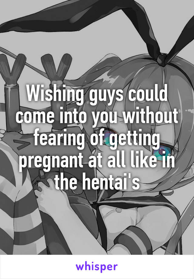 Wishing guys could come into you without fearing of getting pregnant at all like in the hentai's
