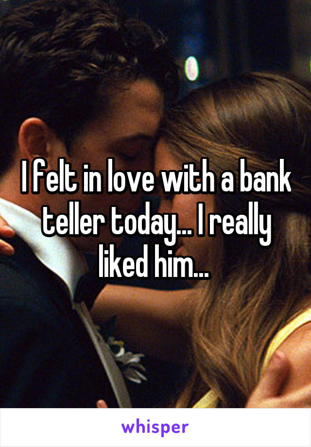 I felt in love with a bank teller today... I really liked him... 