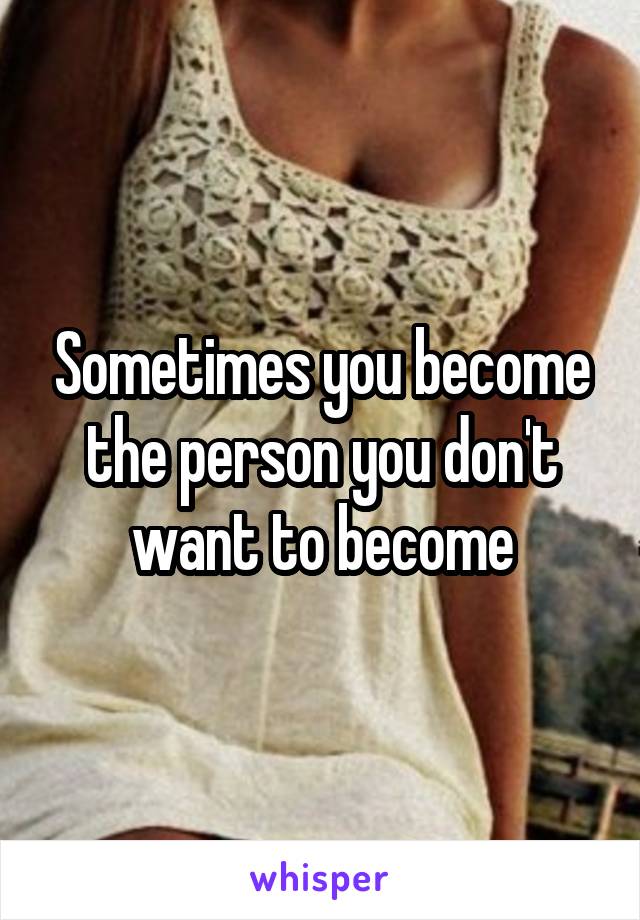 Sometimes you become the person you don't want to become