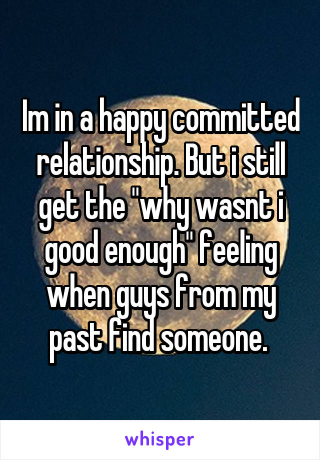 Im in a happy committed relationship. But i still get the "why wasnt i good enough" feeling when guys from my past find someone. 