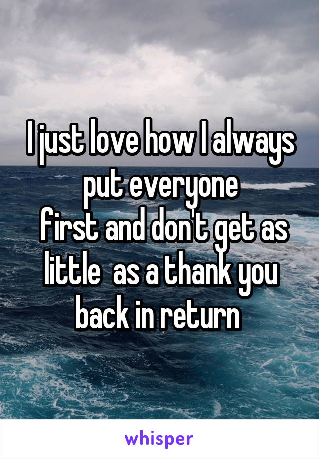 I just love how I always put everyone
 first and don't get as little  as a thank you back in return 