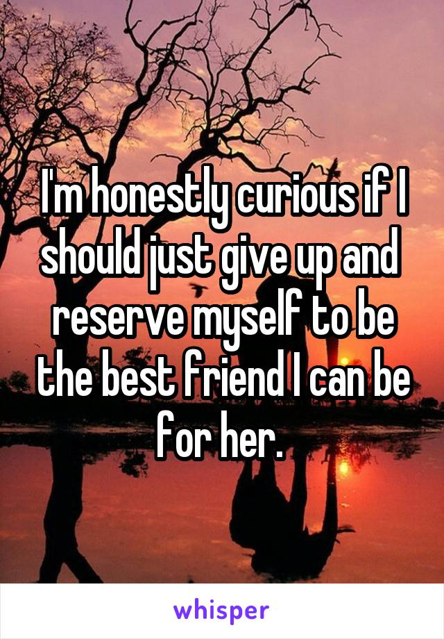 I'm honestly curious if I should just give up and  reserve myself to be the best friend I can be for her. 