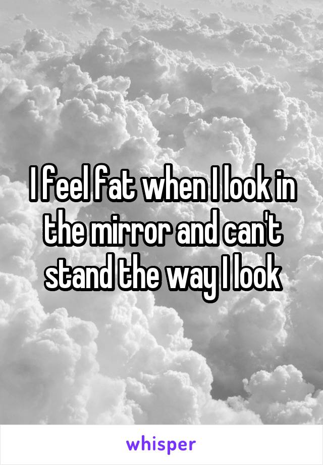 I feel fat when I look in the mirror and can't stand the way I look