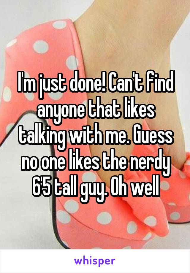 I'm just done! Can't find anyone that likes talking with me. Guess no one likes the nerdy 6'5 tall guy. Oh well