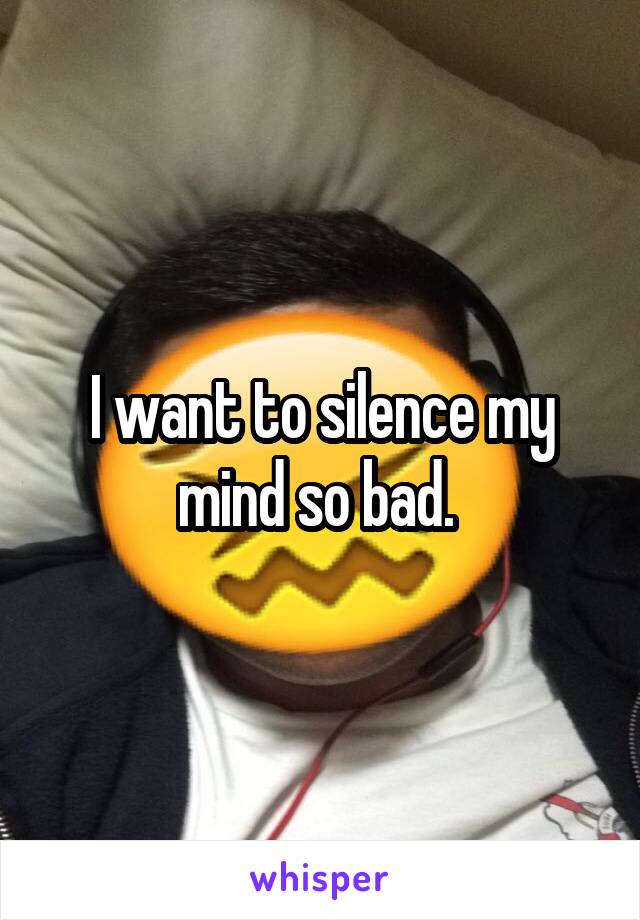 I want to silence my mind so bad. 