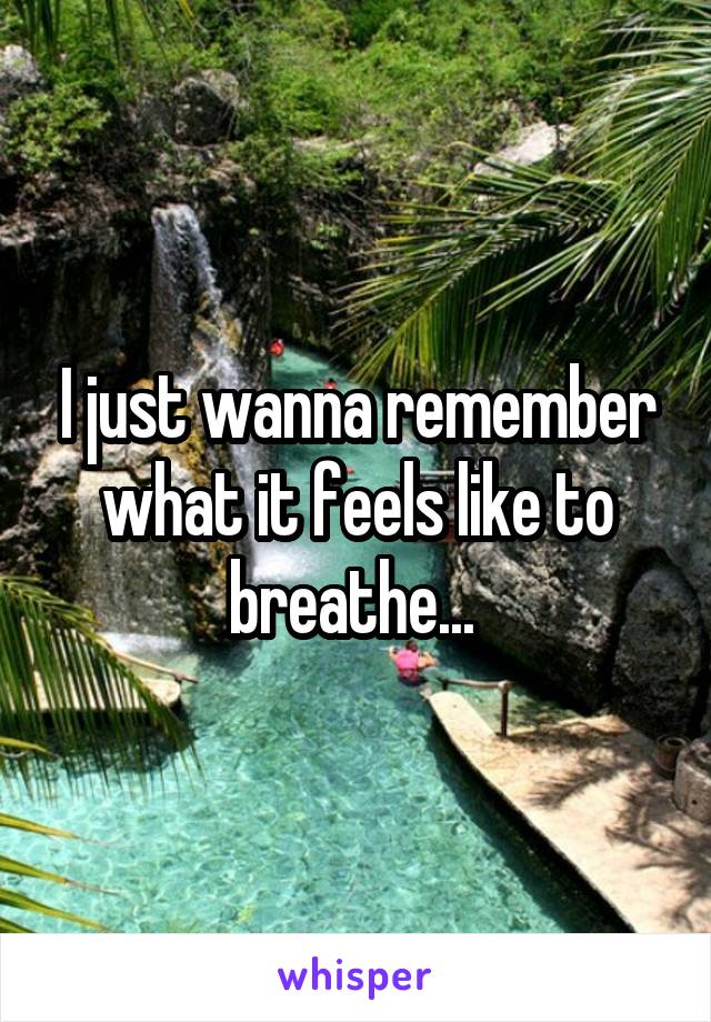 I just wanna remember what it feels like to breathe... 