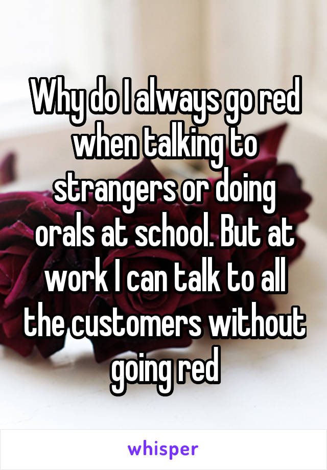 Why do I always go red when talking to strangers or doing orals at school. But at work I can talk to all the customers without going red