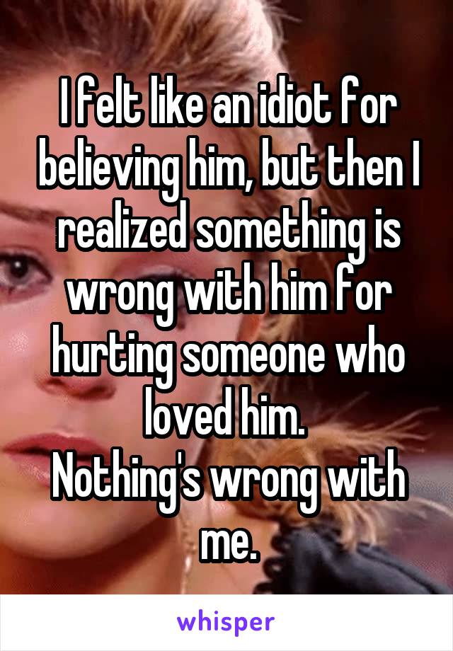 I felt like an idiot for believing him, but then I realized something is wrong with him for hurting someone who loved him. 
Nothing's wrong with me.