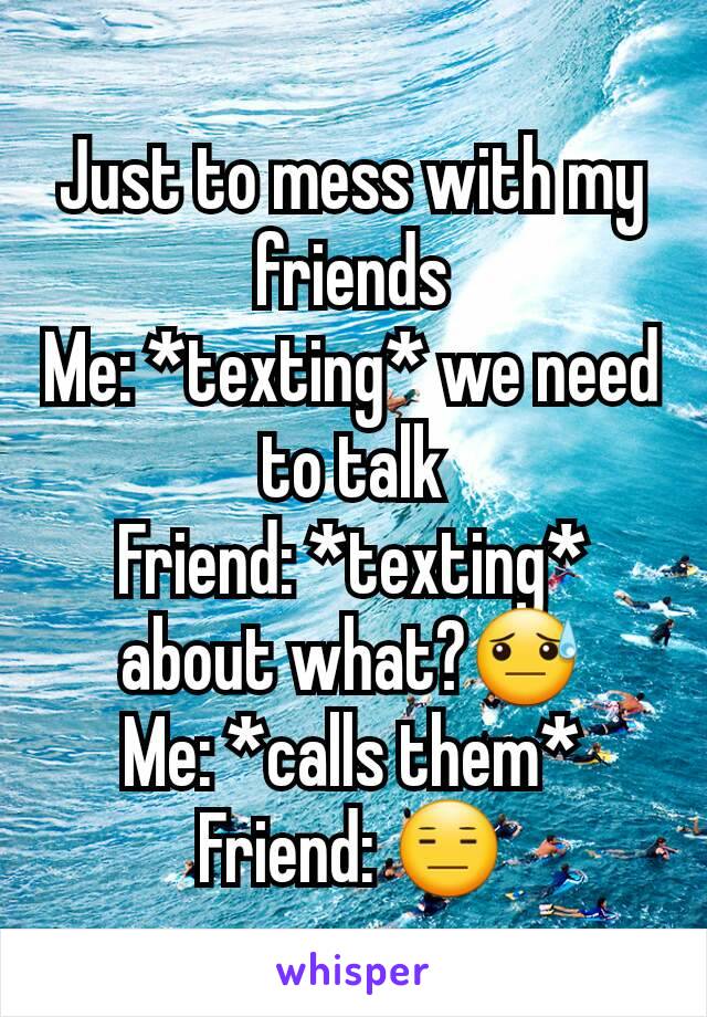Just to mess with my friends
Me: *texting* we need to talk
Friend: *texting* about what?😓
Me: *calls them*
Friend: 😑