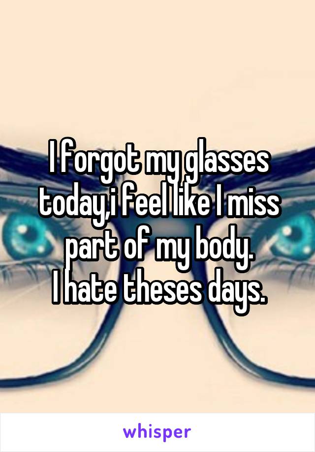 I forgot my glasses today,i feel like I miss part of my body.
I hate theses days.