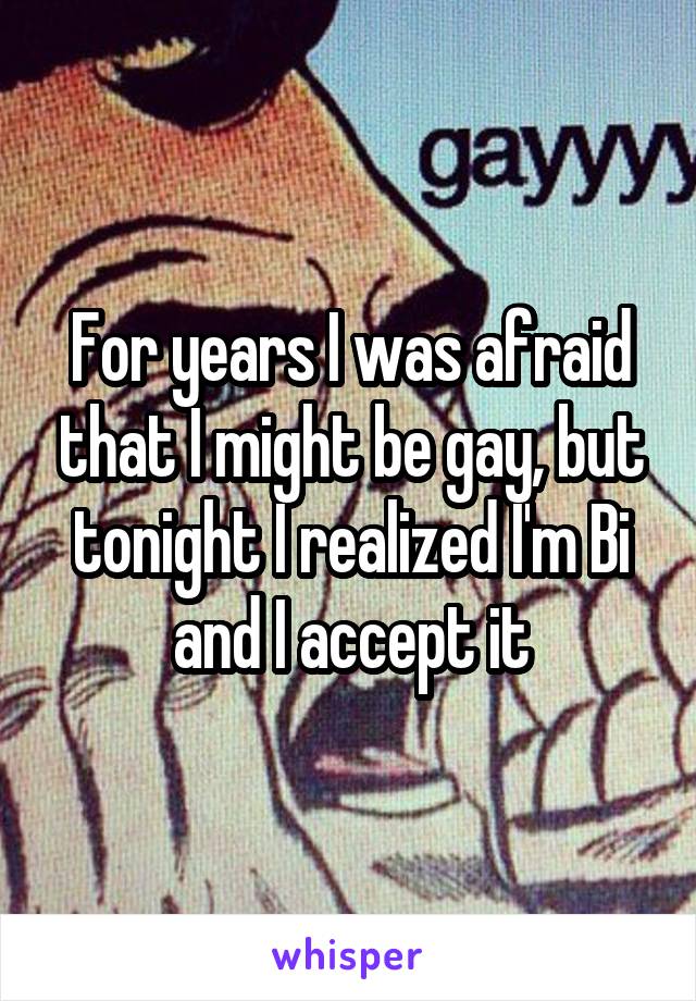 For years I was afraid that I might be gay, but tonight I realized I'm Bi and I accept it