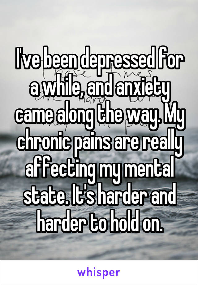 I've been depressed for a while, and anxiety came along the way. My chronic pains are really affecting my mental state. It's harder and harder to hold on.