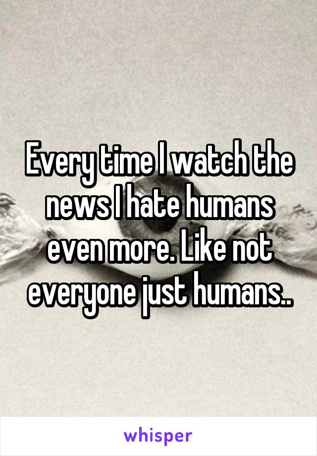 Every time I watch the news I hate humans even more. Like not everyone just humans..