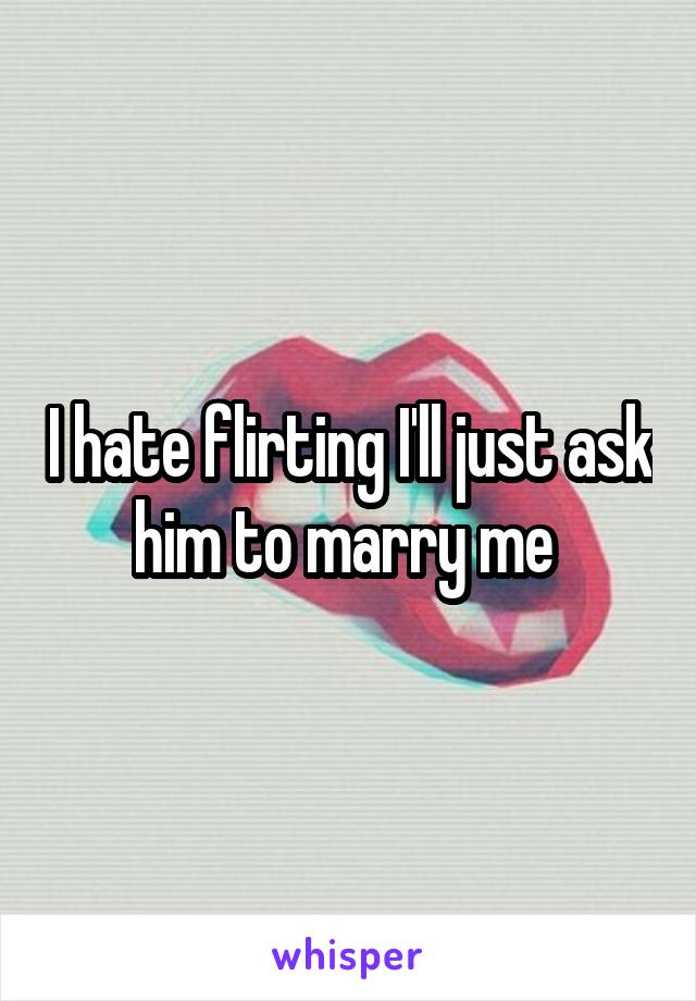 I hate flirting I'll just ask him to marry me 