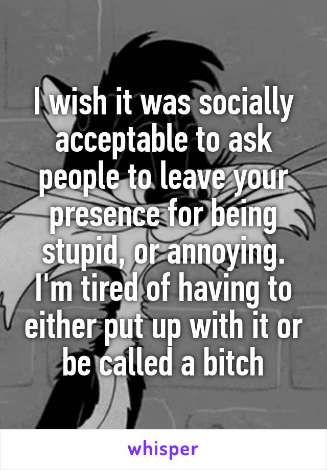 I wish it was socially acceptable to ask people to leave your presence for being stupid, or annoying. I'm tired of having to either put up with it or be called a bitch