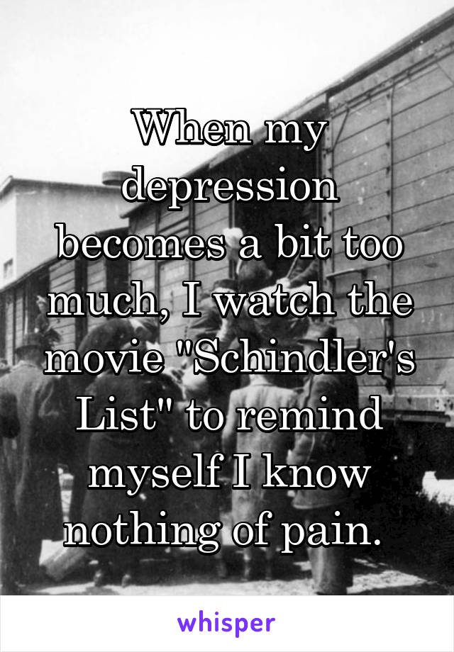When my depression becomes a bit too much, I watch the movie "Schindler's List" to remind myself I know nothing of pain. 
