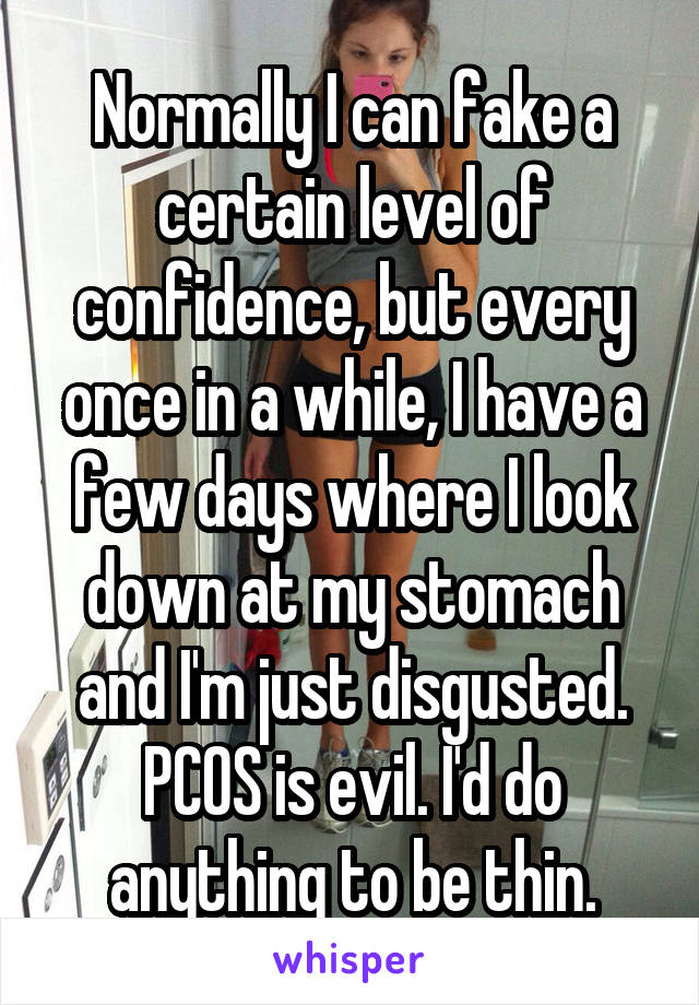 Normally I can fake a certain level of confidence, but every once in a while, I have a few days where I look down at my stomach and I'm just disgusted. PCOS is evil. I'd do anything to be thin.