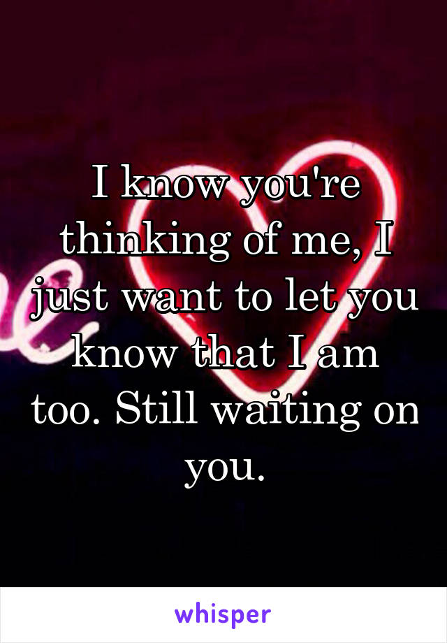 I know you're thinking of me, I just want to let you know that I am too. Still waiting on you.