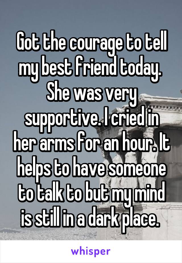 Got the courage to tell my best friend today.  She was very supportive. I cried in her arms for an hour. It helps to have someone to talk to but my mind is still in a dark place. 