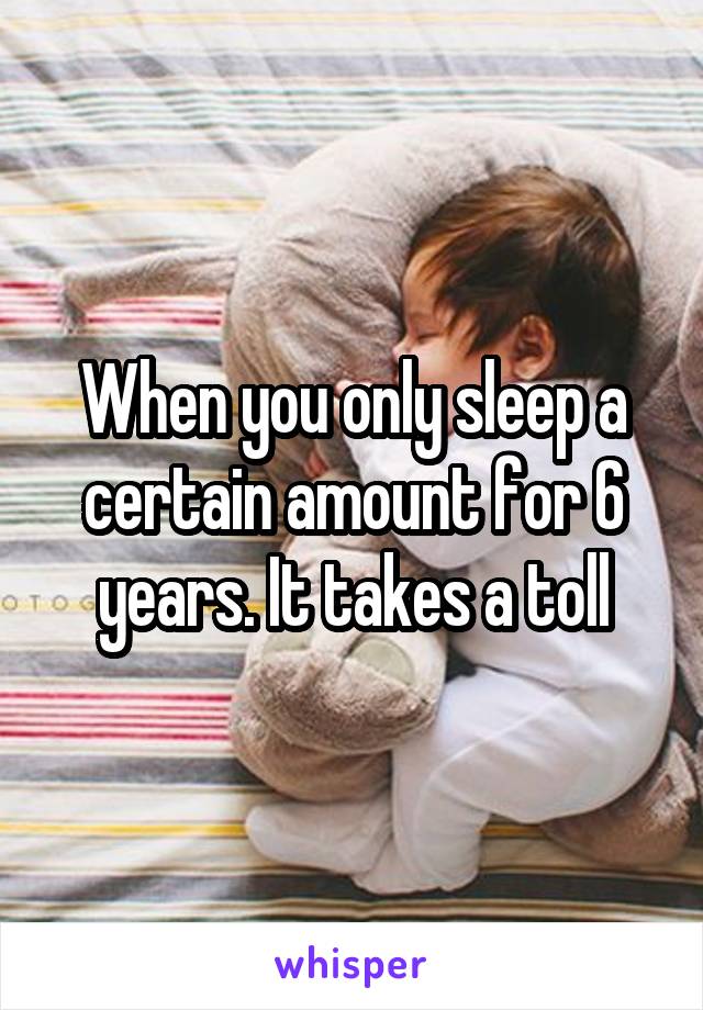 When you only sleep a certain amount for 6 years. It takes a toll