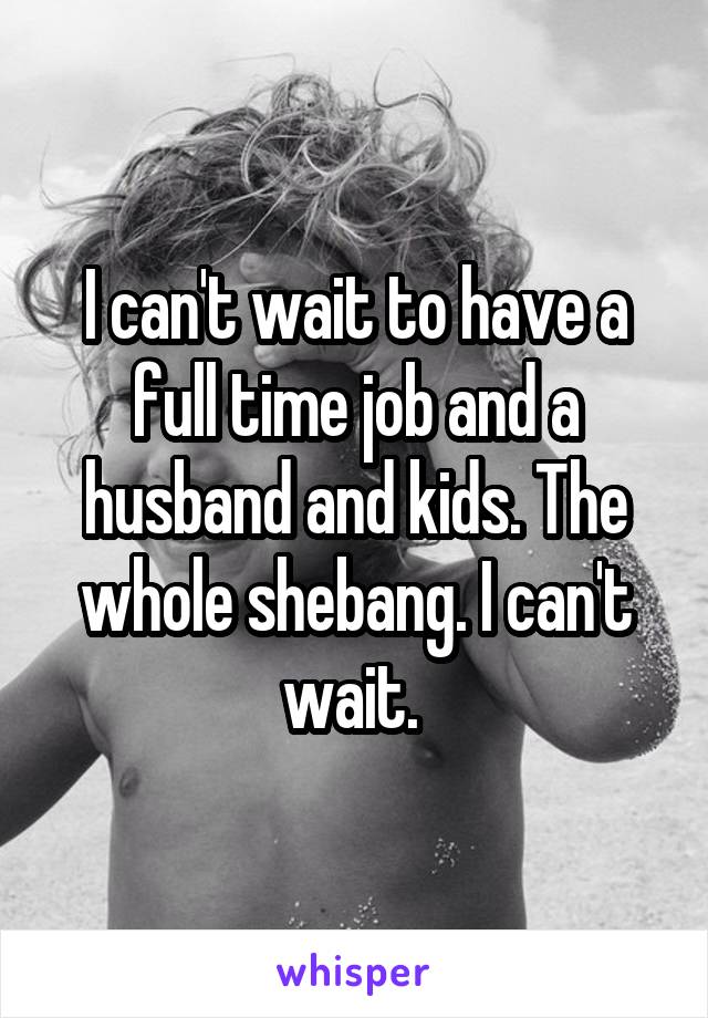I can't wait to have a full time job and a husband and kids. The whole shebang. I can't wait. 