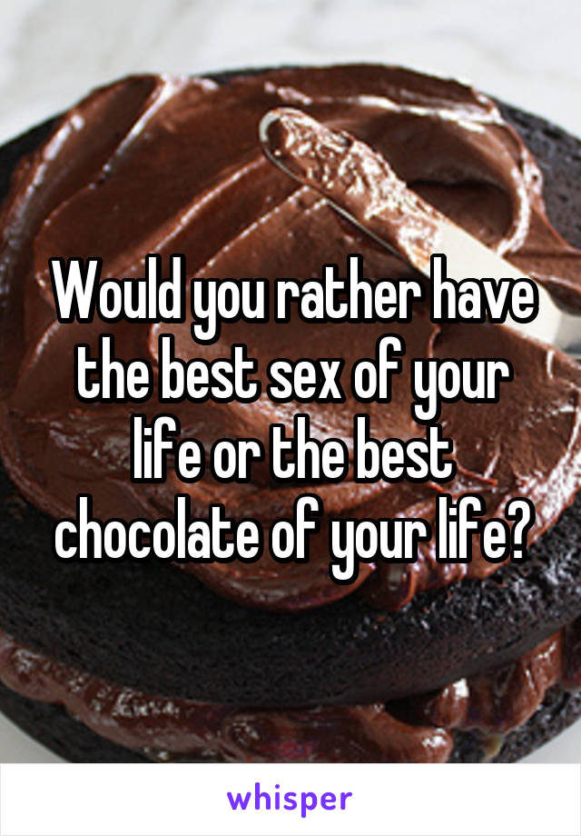 Would you rather have the best sex of your life or the best chocolate of your life?