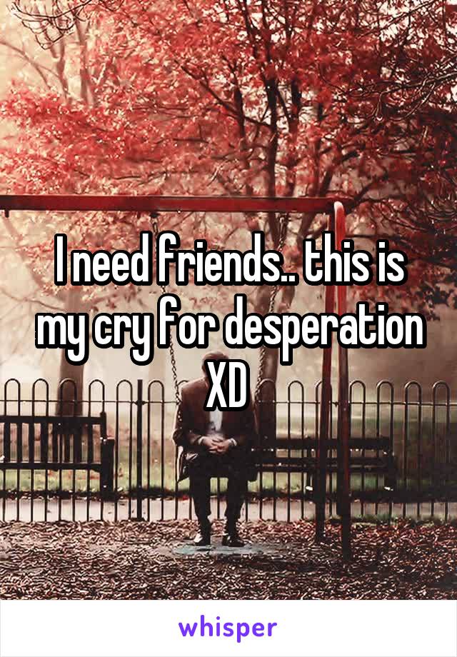 I need friends.. this is my cry for desperation XD 