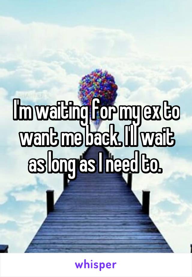 I'm waiting for my ex to want me back. I'll wait as long as I need to. 