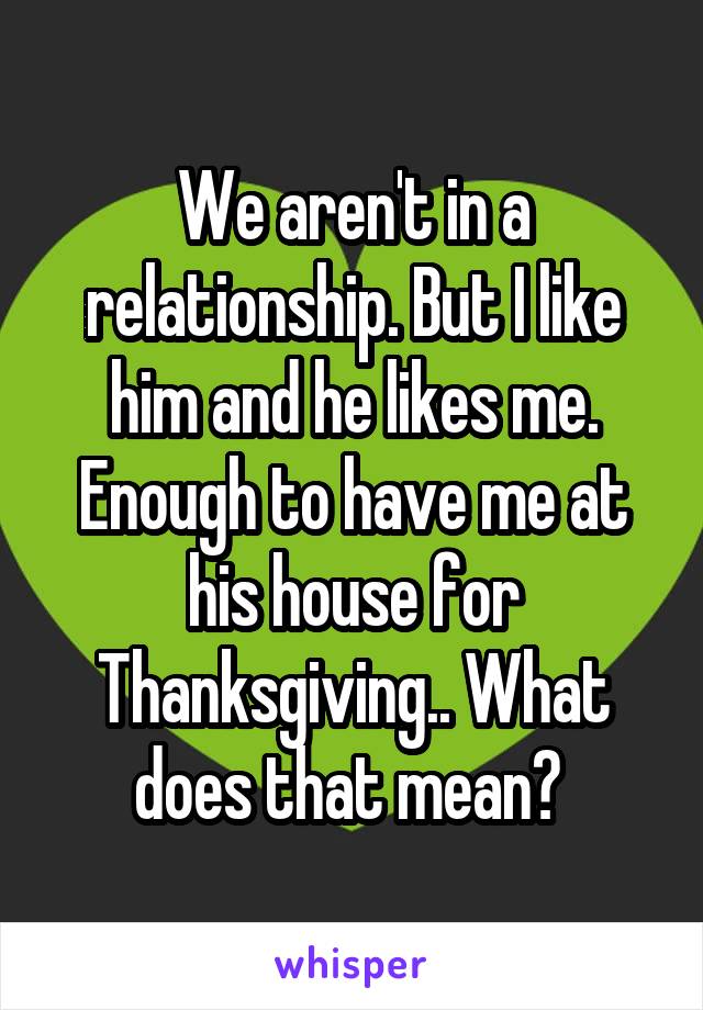 We aren't in a relationship. But I like him and he likes me. Enough to have me at his house for Thanksgiving.. What does that mean? 