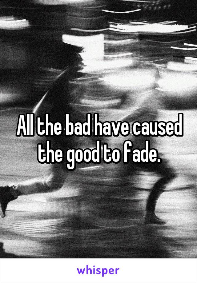 All the bad have caused the good to fade.