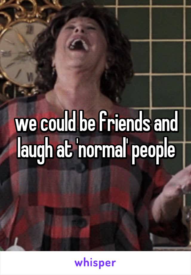 we could be friends and laugh at 'normal' people