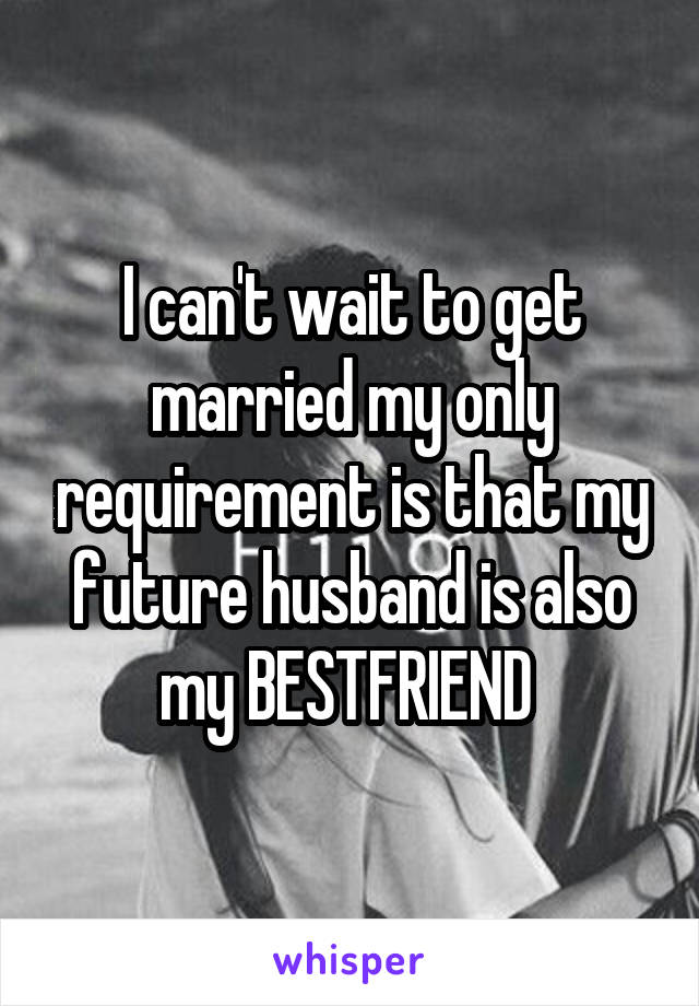 I can't wait to get married my only requirement is that my future husband is also my BESTFRIEND 