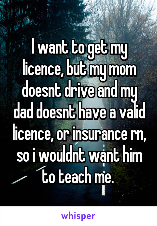 I want to get my licence, but my mom doesnt drive and my dad doesnt have a valid licence, or insurance rn, so i wouldnt want him to teach me. 