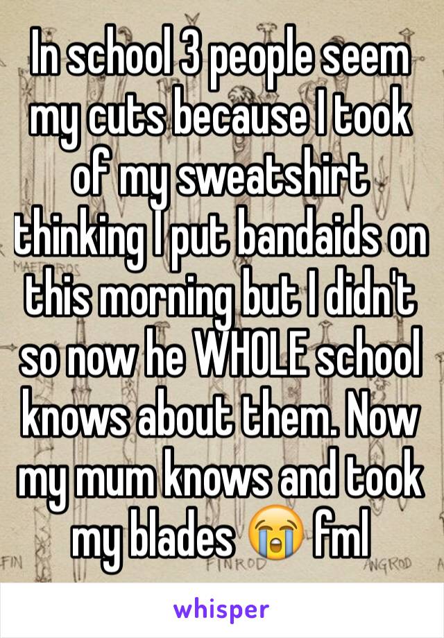 In school 3 people seem my cuts because I took of my sweatshirt thinking I put bandaids on this morning but I didn't so now he WHOLE school knows about them. Now my mum knows and took my blades 😭 fml