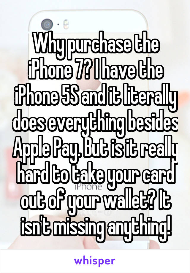 Why purchase the iPhone 7? I have the iPhone 5S and it literally does everything besides Apple Pay. But is it really hard to take your card out of your wallet? It isn't missing anything!
