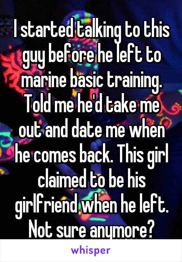 I started talking to this guy before he left to marine basic training. Told me he'd take me out and date me when he comes back. This girl claimed to be his girlfriend when he left. Not sure anymore?